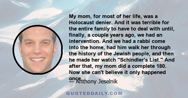 My mom, for most of her life, was a Holocaust denier. And it was terrible for the entire family to have to deal with until, finally, a couple years ago, we had an intervention. And we had a rabbi come into the home, had 