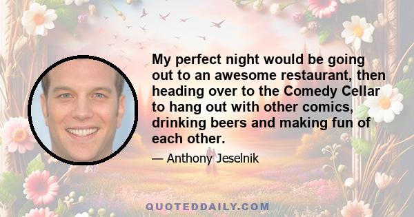 My perfect night would be going out to an awesome restaurant, then heading over to the Comedy Cellar to hang out with other comics, drinking beers and making fun of each other.