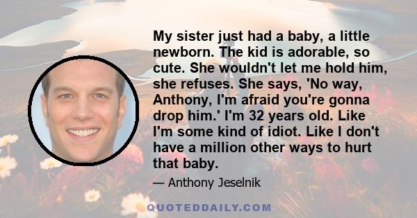 My sister just had a baby, a little newborn. The kid is adorable, so cute. She wouldn't let me hold him, she refuses. She says, 'No way, Anthony, I'm afraid you're gonna drop him.' I'm 32 years old. Like I'm some kind