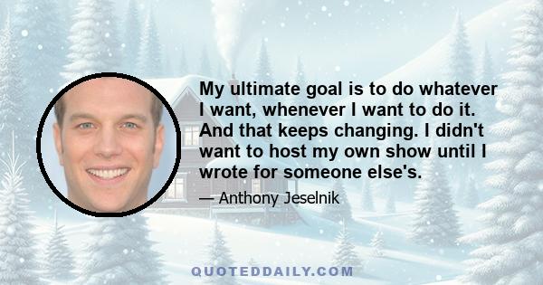 My ultimate goal is to do whatever I want, whenever I want to do it. And that keeps changing. I didn't want to host my own show until I wrote for someone else's.