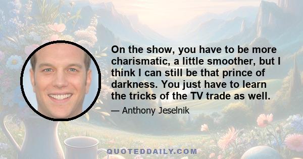 On the show, you have to be more charismatic, a little smoother, but I think I can still be that prince of darkness. You just have to learn the tricks of the TV trade as well.