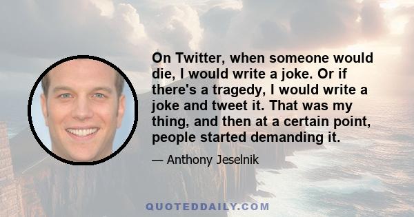 On Twitter, when someone would die, I would write a joke. Or if there's a tragedy, I would write a joke and tweet it. That was my thing, and then at a certain point, people started demanding it.