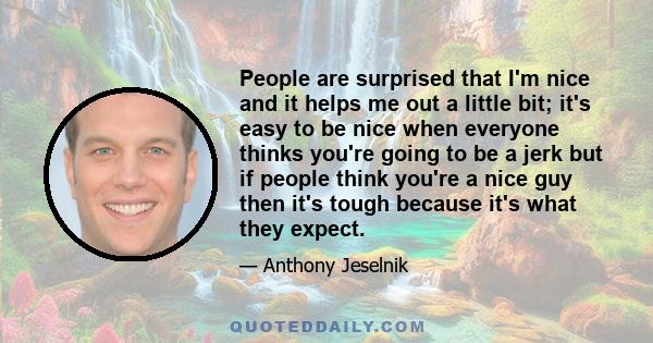 People are surprised that I'm nice and it helps me out a little bit; it's easy to be nice when everyone thinks you're going to be a jerk but if people think you're a nice guy then it's tough because it's what they