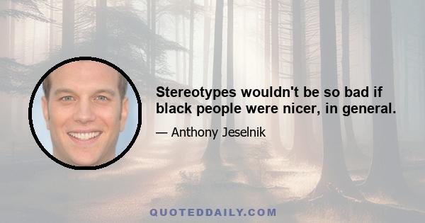 Stereotypes wouldn't be so bad if black people were nicer, in general.