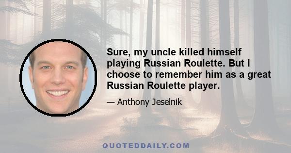 Sure, my uncle killed himself playing Russian Roulette. But I choose to remember him as a great Russian Roulette player.