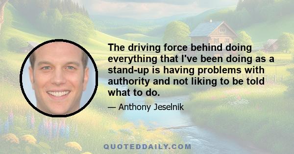 The driving force behind doing everything that I've been doing as a stand-up is having problems with authority and not liking to be told what to do.