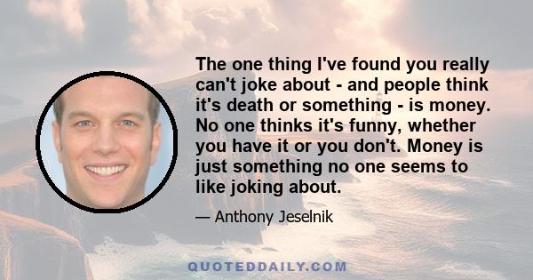 The one thing I've found you really can't joke about - and people think it's death or something - is money. No one thinks it's funny, whether you have it or you don't. Money is just something no one seems to like joking 