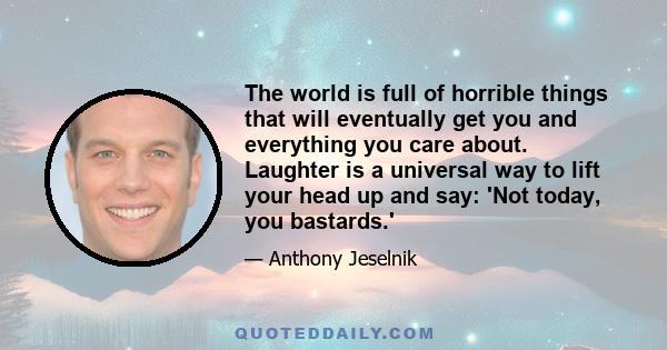 The world is full of horrible things that will eventually get you and everything you care about. Laughter is a universal way to lift your head up and say: 'Not today, you bastards.'