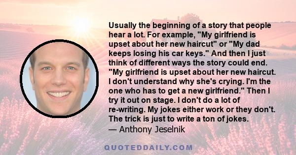 Usually the beginning of a story that people hear a lot. For example, My girlfriend is upset about her new haircut or My dad keeps losing his car keys. And then I just think of different ways the story could end. My