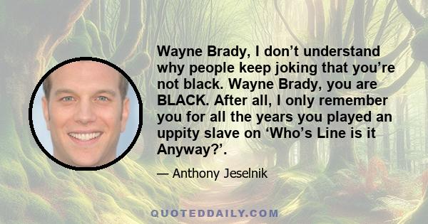 Wayne Brady, I don’t understand why people keep joking that you’re not black. Wayne Brady, you are BLACK. After all, I only remember you for all the years you played an uppity slave on ‘Who’s Line is it Anyway?’.