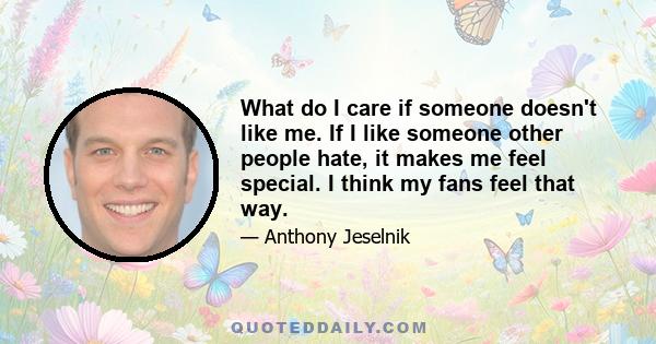 What do I care if someone doesn't like me. If I like someone other people hate, it makes me feel special. I think my fans feel that way.