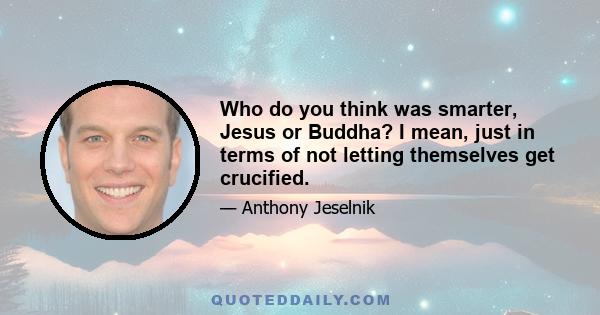 Who do you think was smarter, Jesus or Buddha? I mean, just in terms of not letting themselves get crucified.