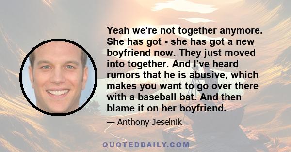 Yeah we're not together anymore. She has got - she has got a new boyfriend now. They just moved into together. And I've heard rumors that he is abusive, which makes you want to go over there with a baseball bat. And