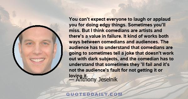 You can't expect everyone to laugh or applaud you for doing edgy things. Sometimes you'll miss. But I think comedians are artists and there's a value in failure. It kind of works both ways between comedians and