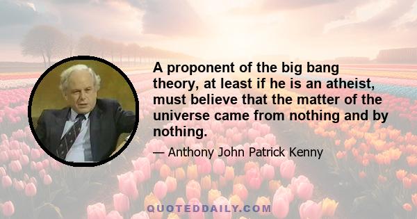 A proponent of the big bang theory, at least if he is an atheist, must believe that the matter of the universe came from nothing and by nothing.