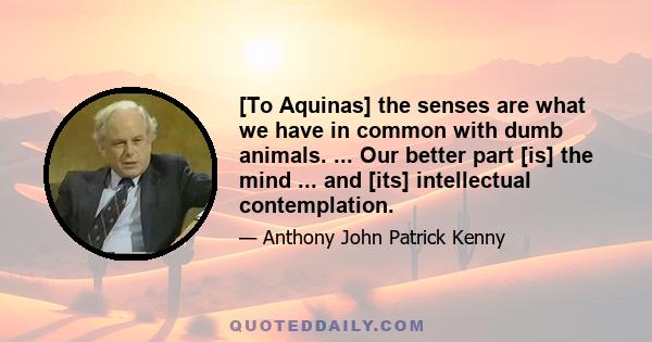 [To Aquinas] the senses are what we have in common with dumb animals. ... Our better part [is] the mind ... and [its] intellectual contemplation.