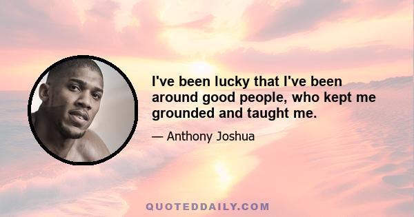 I've been lucky that I've been around good people, who kept me grounded and taught me.