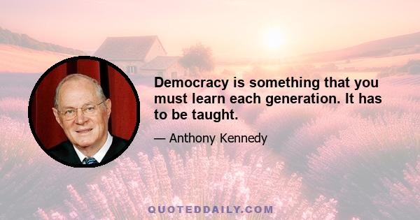 Democracy is something that you must learn each generation. It has to be taught.