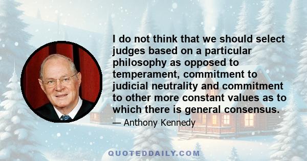 I do not think that we should select judges based on a particular philosophy as opposed to temperament, commitment to judicial neutrality and commitment to other more constant values as to which there is general