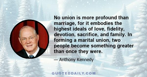 No union is more profound than marriage, for it embodies the highest ideals of love, fidelity, devotion, sacrifice, and family. In forming a marital union, two people become something greater than once they were.