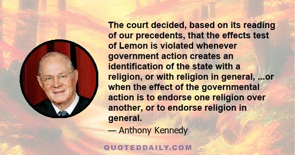 The court decided, based on its reading of our precedents, that the effects test of Lemon is violated whenever government action creates an identification of the state with a religion, or with religion in general, ...or 