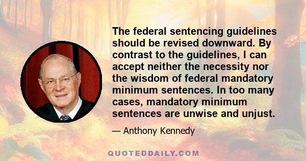 The federal sentencing guidelines should be revised downward. By contrast to the guidelines, I can accept neither the necessity nor the wisdom of federal mandatory minimum sentences. In too many cases, mandatory minimum 