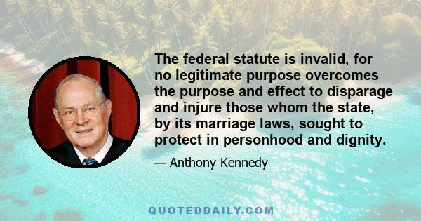 The federal statute is invalid, for no legitimate purpose overcomes the purpose and effect to disparage and injure those whom the state, by its marriage laws, sought to protect in personhood and dignity.