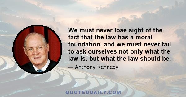 We must never lose sight of the fact that the law has a moral foundation, and we must never fail to ask ourselves not only what the law is, but what the law should be.