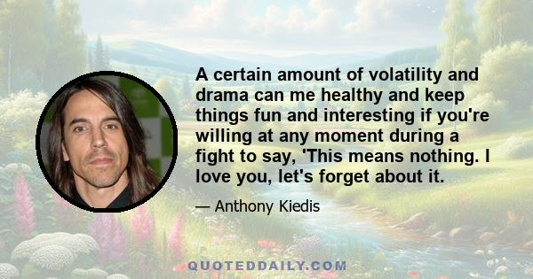 A certain amount of volatility and drama can me healthy and keep things fun and interesting if you're willing at any moment during a fight to say, 'This means nothing. I love you, let's forget about it.