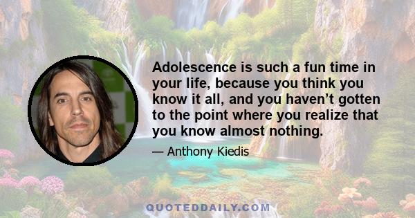 Adolescence is such a fun time in your life, because you think you know it all, and you haven’t gotten to the point where you realize that you know almost nothing.