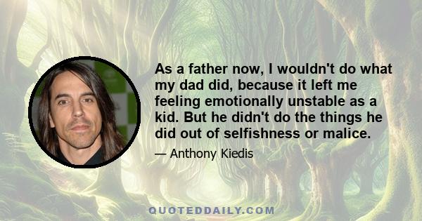 As a father now, I wouldn't do what my dad did, because it left me feeling emotionally unstable as a kid. But he didn't do the things he did out of selfishness or malice.