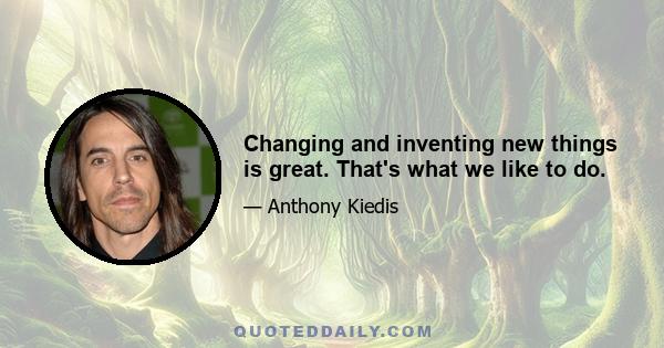 Changing and inventing new things is great. That's what we like to do.