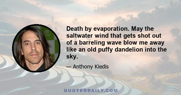 Death by evaporation. May the saltwater wind that gets shot out of a barreling wave blow me away like an old puffy dandelion into the sky.