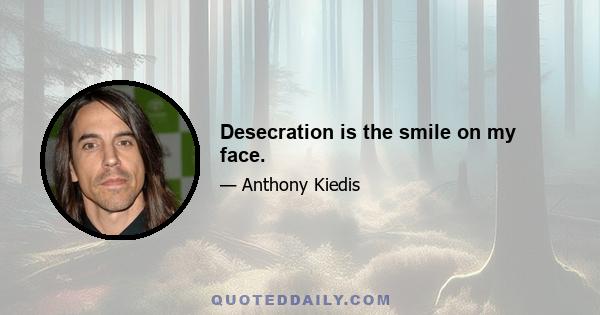 Desecration is the smile on my face.