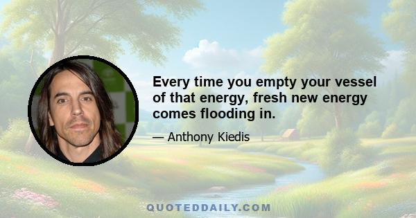 Every time you empty your vessel of that energy, fresh new energy comes flooding in.