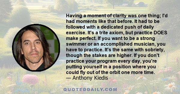 Having a moment of clarity was one thing; I'd had moments like that before. It had to be followed with a dedicated push of daily exercise. It's a trite axiom, but practice DOES make perfect. If you want to be a strong