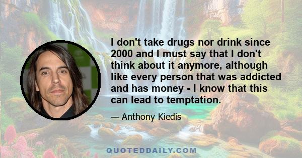 I don't take drugs nor drink since 2000 and I must say that I don't think about it anymore, although like every person that was addicted and has money - I know that this can lead to temptation.