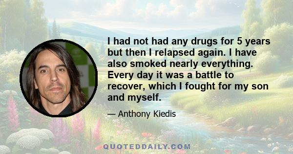 I had not had any drugs for 5 years but then I relapsed again. I have also smoked nearly everything. Every day it was a battle to recover, which I fought for my son and myself.