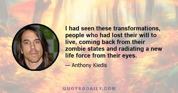 I had seen these transformations, people who had lost their will to live, coming back from their zombie states and radiating a new life force from their eyes.