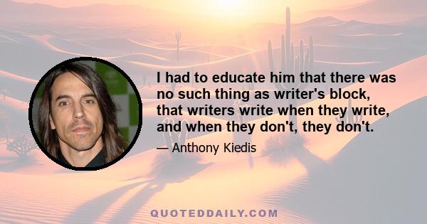 I had to educate him that there was no such thing as writer's block, that writers write when they write, and when they don't, they don't.