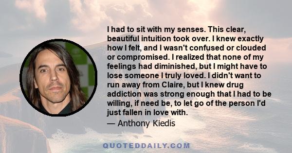 I had to sit with my senses. This clear, beautiful intuition took over. I knew exactly how I felt, and I wasn't confused or clouded or compromised. I realized that none of my feelings had diminished, but I might have to 