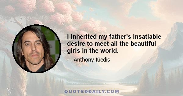 I inherited my father's insatiable desire to meet all the beautiful girls in the world.