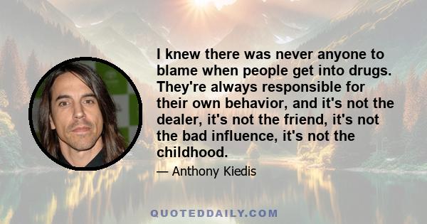 I knew there was never anyone to blame when people get into drugs. They're always responsible for their own behavior, and it's not the dealer, it's not the friend, it's not the bad influence, it's not the childhood.