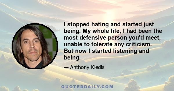 I stopped hating and started just being. My whole life, I had been the most defensive person you'd meet, unable to tolerate any criticism. But now I started listening and being.