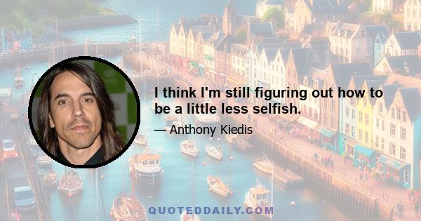 I think I'm still figuring out how to be a little less selfish.