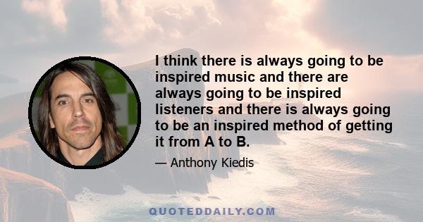 I think there is always going to be inspired music and there are always going to be inspired listeners and there is always going to be an inspired method of getting it from A to B.