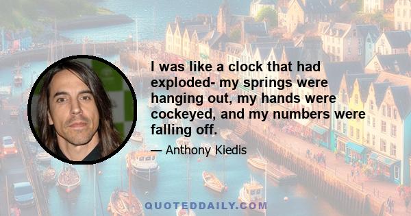 I was like a clock that had exploded- my springs were hanging out, my hands were cockeyed, and my numbers were falling off.