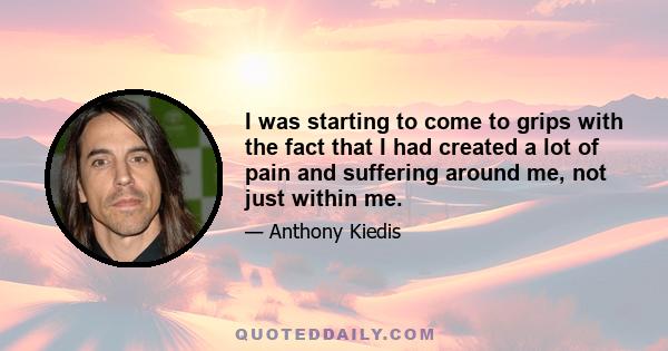 I was starting to come to grips with the fact that I had created a lot of pain and suffering around me, not just within me.