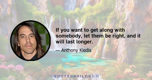 If you want to get along with somebody, let them be right, and it will last longer.