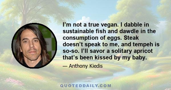 I’m not a true vegan. I dabble in sustainable fish and dawdle in the consumption of eggs. Steak doesn’t speak to me, and tempeh is so-so. I’ll savor a solitary apricot that’s been kissed by my baby.